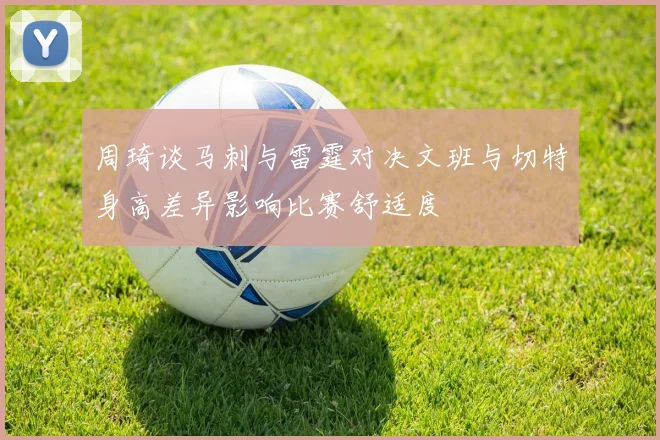 周琦谈马刺与雷霆对决文班与切特身高差异影响比赛舒适度