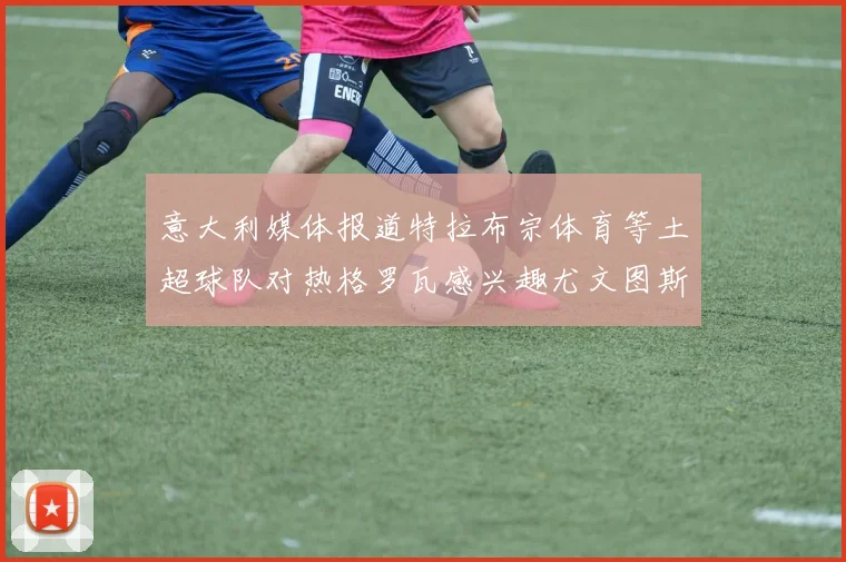 意大利媒体报道特拉布宗体育等土超球队对热格罗瓦感兴趣尤文图斯准备出售该球员
