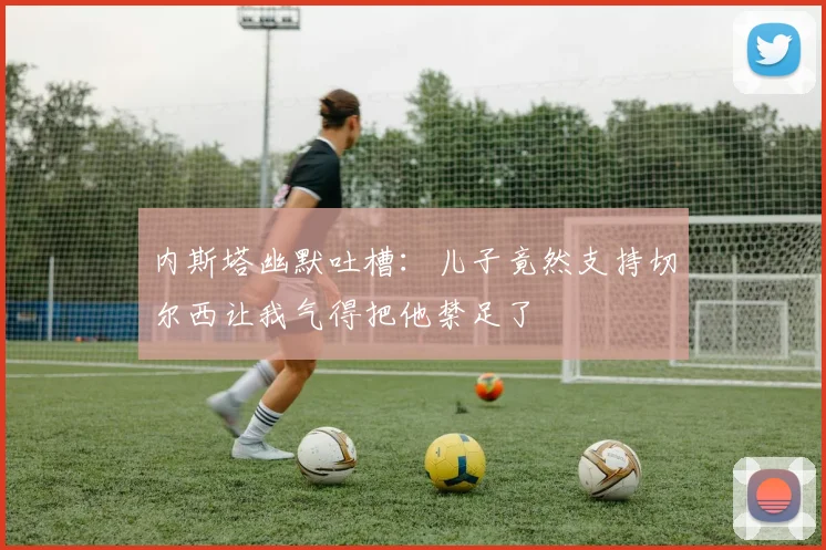内斯塔幽默吐槽：儿子竟然支持切尔西让我气得把他禁足了