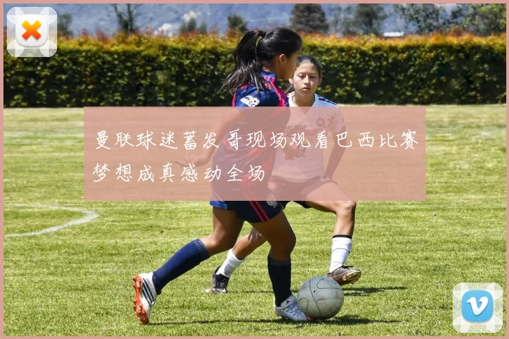 曼联球迷蓄发哥现场观看巴西比赛梦想成真感动全场