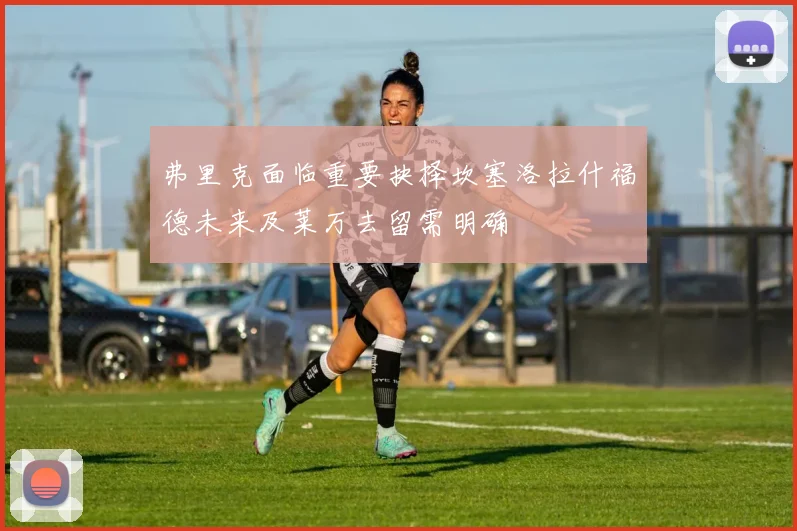 弗里克面临重要抉择坎塞洛拉什福德未来及莱万去留需明确