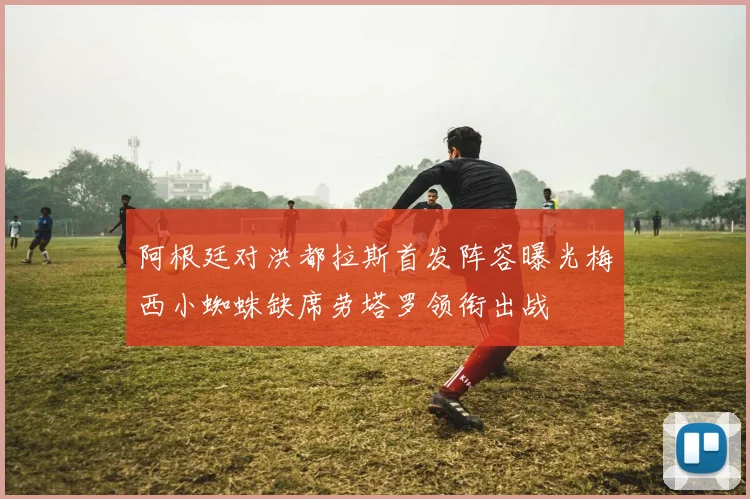 阿根廷对洪都拉斯首发阵容曝光梅西小蜘蛛缺席劳塔罗领衔出战