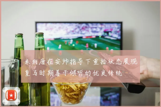 米利唐在安帅指导下重拾状态展现皇马时期善于倾听的优良传统