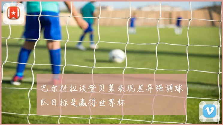 巴尔科拉谈登贝莱表现差异强调球队目标是赢得世界杯