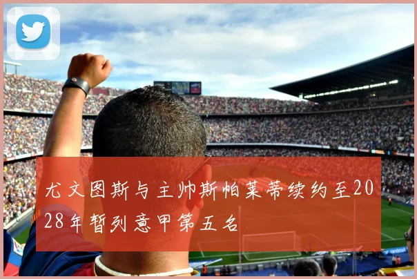尤文图斯与主帅斯帕莱蒂续约至2028年暂列意甲第五名
