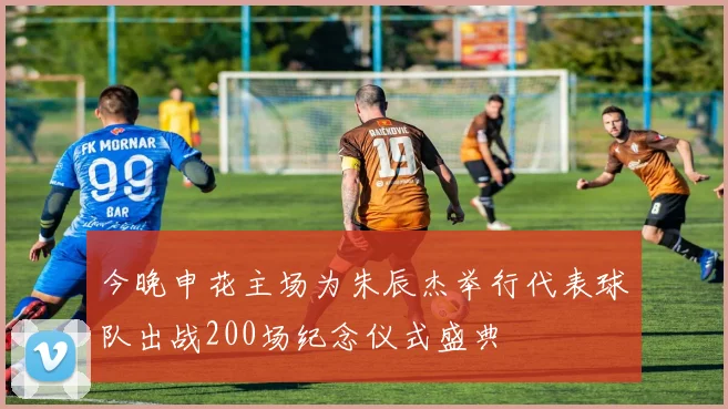 今晚申花主场为朱辰杰举行代表球队出战200场纪念仪式盛典