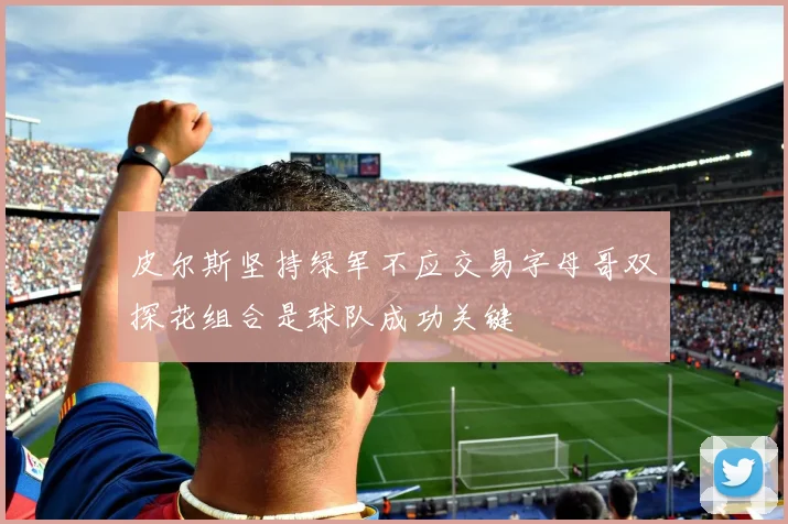 皮尔斯坚持绿军不应交易字母哥双探花组合是球队成功关键