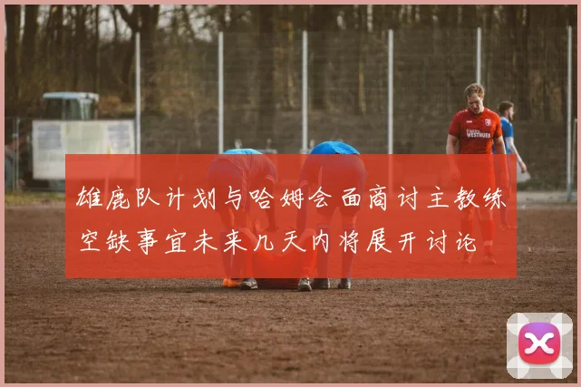 雄鹿队计划与哈姆会面商讨主教练空缺事宜未来几天内将展开讨论