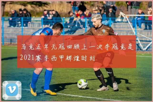 马竞五年无冠回顾上一次夺冠竟是2021赛季西甲辉煌时刻