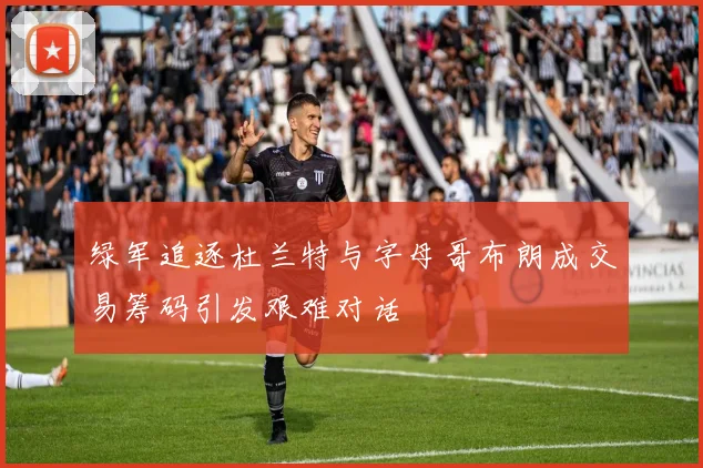 绿军追逐杜兰特与字母哥布朗成交易筹码引发艰难对话