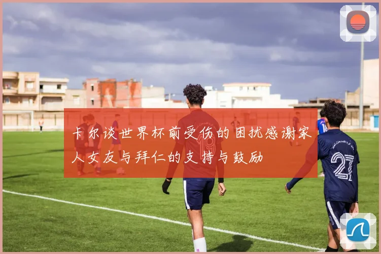 卡尔谈世界杯前受伤的困扰感谢家人女友与拜仁的支持与鼓励