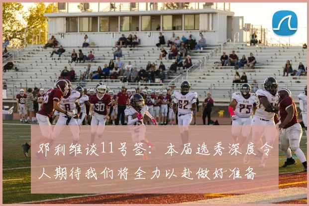邓利维谈11号签：本届选秀深度令人期待我们将全力以赴做好准备
