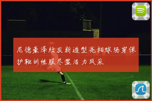 尼德豪泽短发新造型亮相球场穿保护靴训练服尽显活力风采