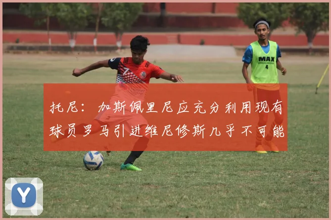 托尼：加斯佩里尼应充分利用现有球员罗马引进维尼修斯几乎不可能