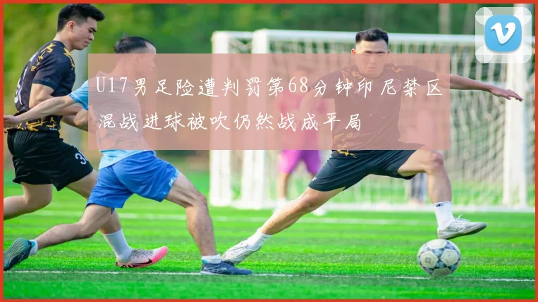 U17男足险遭判罚第68分钟印尼禁区混战进球被吹仍然战成平局