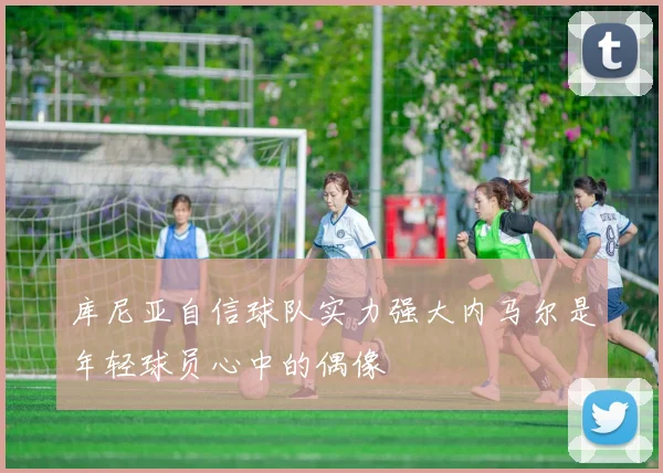 库尼亚自信球队实力强大内马尔是年轻球员心中的偶像