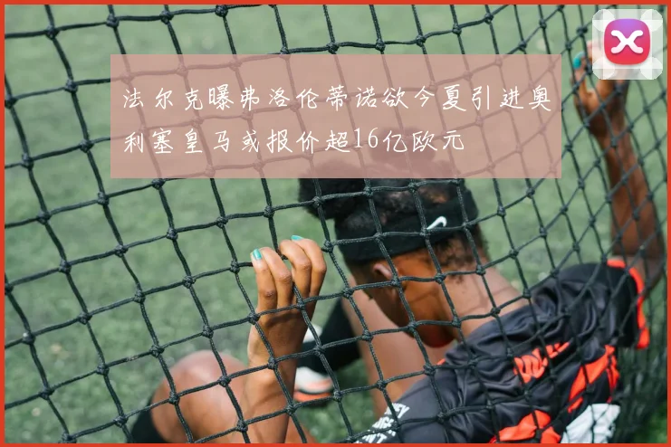 法尔克曝弗洛伦蒂诺欲今夏引进奥利塞皇马或报价超16亿欧元