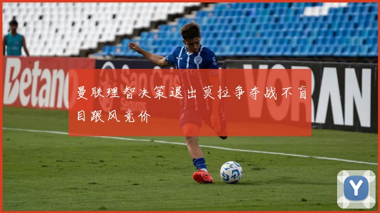 曼联理智决策退出莫拉争夺战不盲目跟风竞价